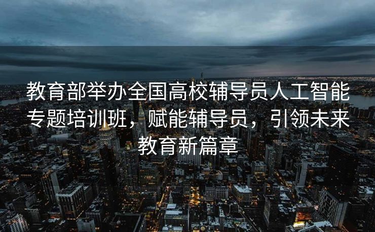 教育部举办全国高校辅导员人工智能专题培训班，赋能辅导员，引领未来教育新篇章