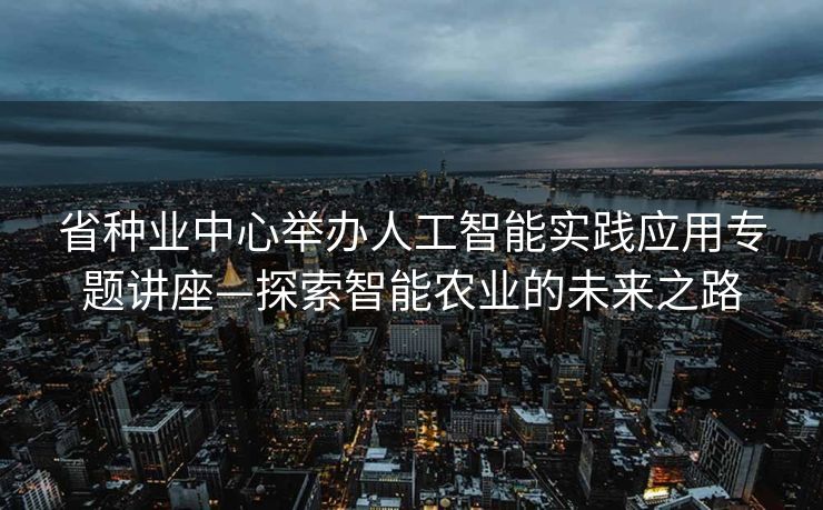 省种业中心举办人工智能实践应用专题讲座—探索智能农业的未来之路