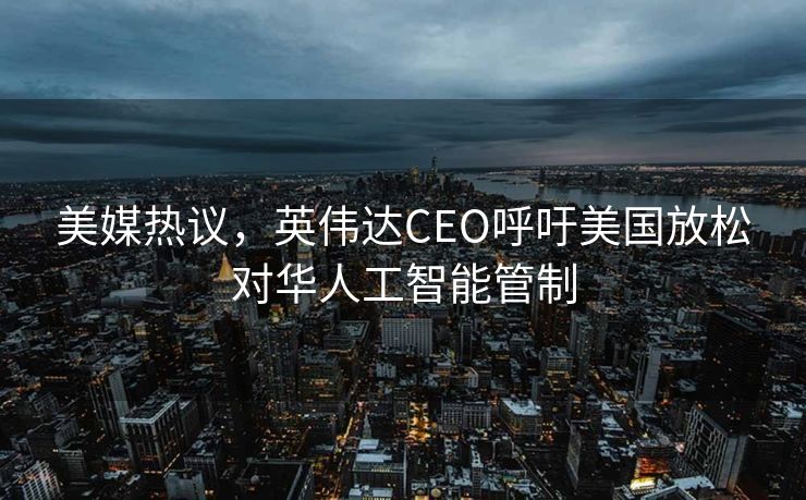 美媒热议，英伟达CEO呼吁美国放松对华人工智能管制