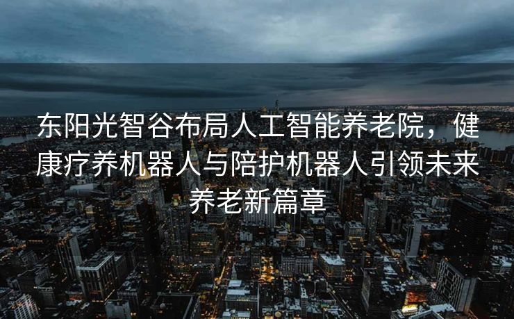 东阳光智谷布局人工智能养老院，健康疗养机器人与陪护机器人引领未来养老新篇章