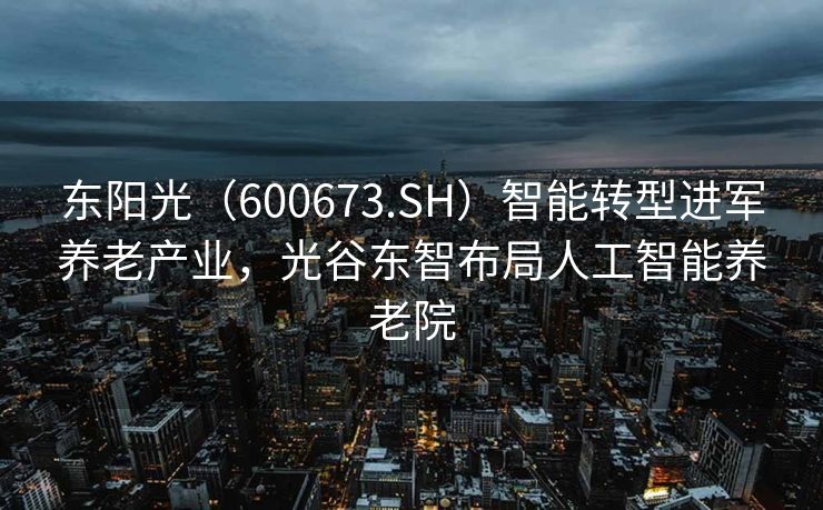 东阳光（600673.SH）智能转型进军养老产业，光谷东智布局人工智能养老院