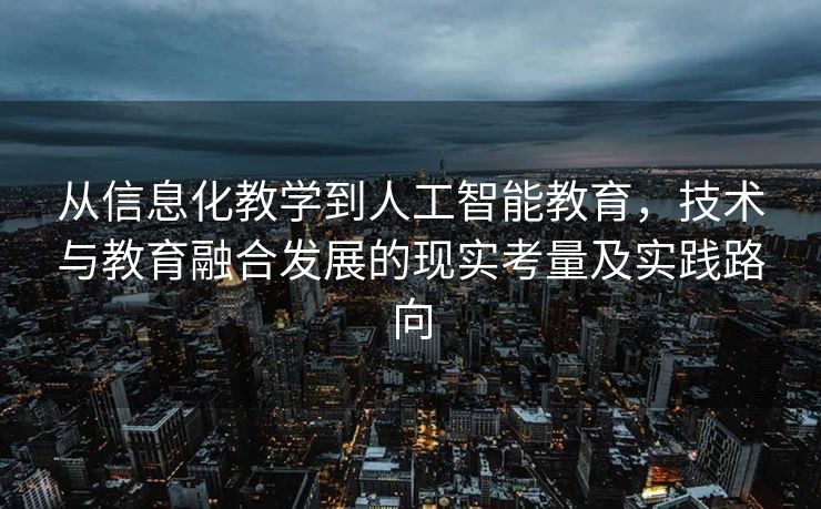 从信息化教学到人工智能教育，技术与教育融合发展的现实考量及实践路向