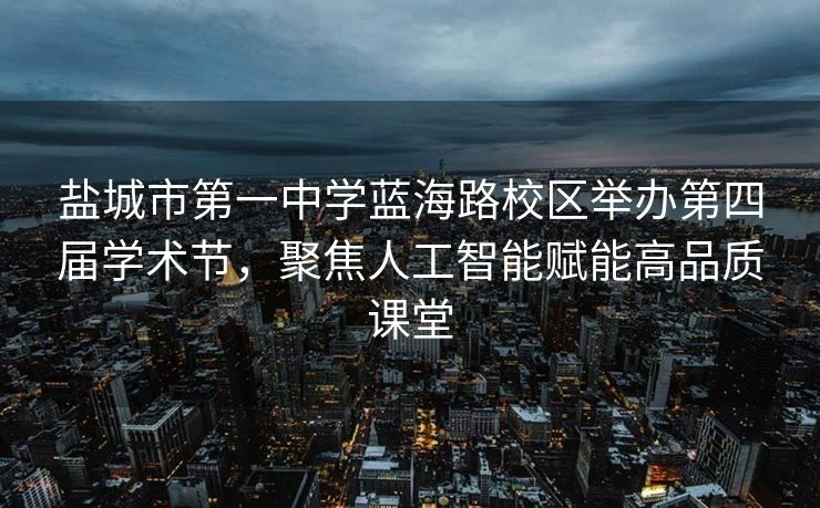 盐城市第一中学蓝海路校区举办第四届学术节，聚焦人工智能赋能高品质课堂