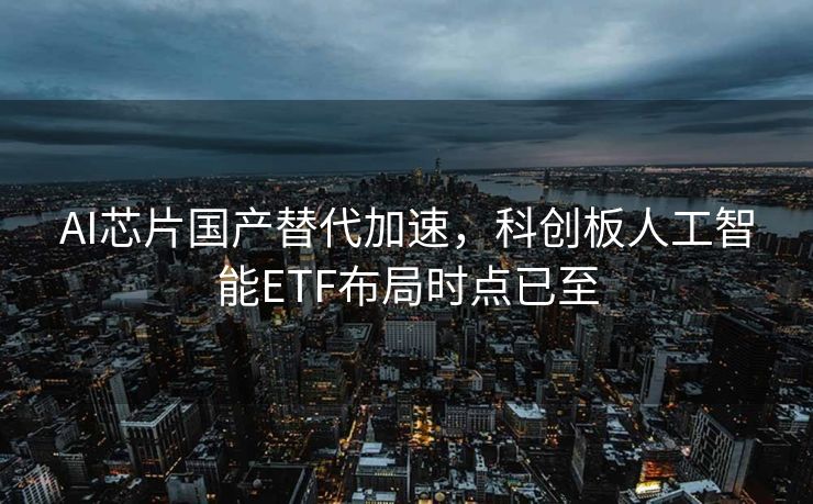 AI芯片国产替代加速，科创板人工智能ETF布局时点已至