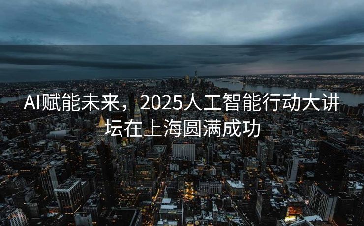 AI赋能未来，2025人工智能行动大讲坛在上海圆满成功