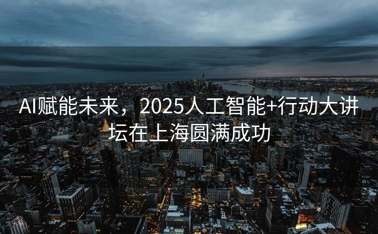 AI赋能未来，2025人工智能+行动大讲坛在上海圆满成功