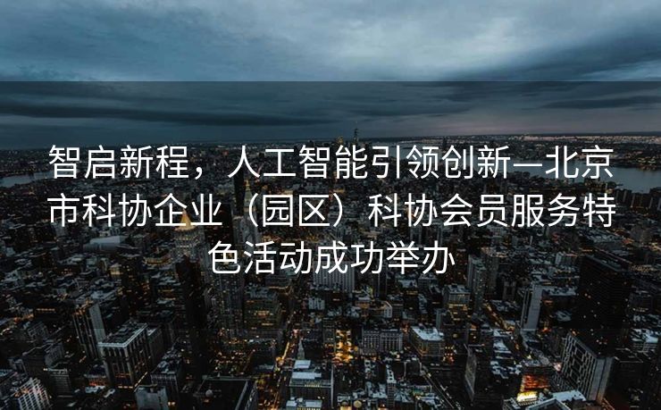 智启新程，人工智能引领创新—北京市科协企业（园区）科协会员服务特色活动成功举办