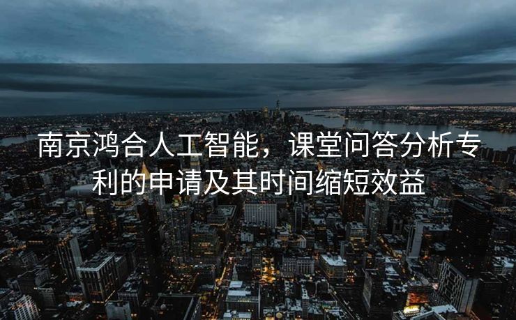 南京鸿合人工智能，课堂问答分析专利的申请及其时间缩短效益