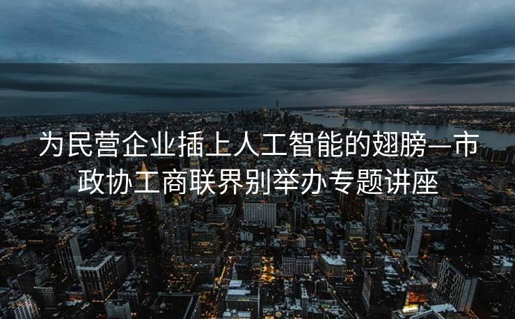 为民营企业插上人工智能的翅膀—市政协工商联界别举办专题讲座