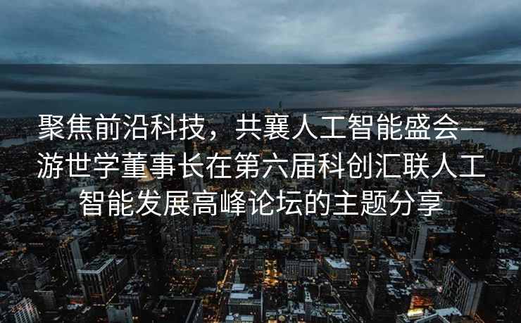 聚焦前沿科技，共襄人工智能盛会—游世学董事长在第六届科创汇联人工智能发展高峰论坛的主题分享