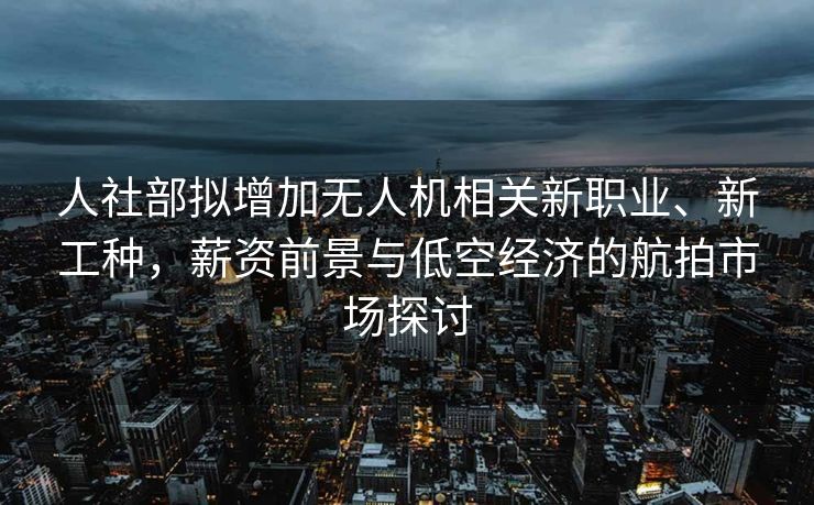人社部拟增加无人机相关新职业、新工种，薪资前景与低空经济的航拍市场探讨