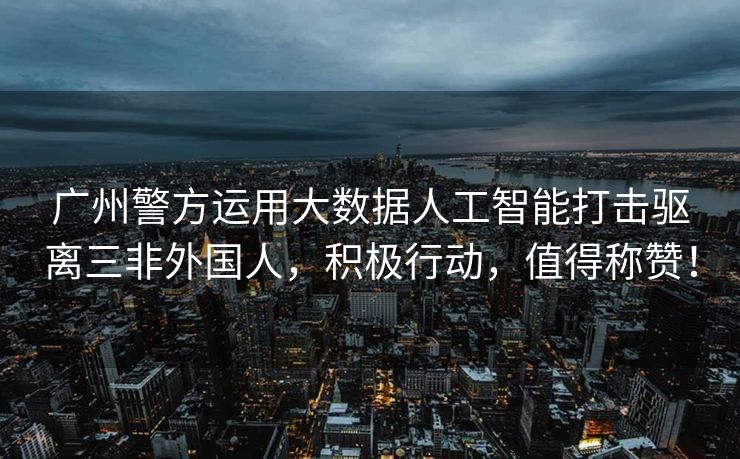 广州警方运用大数据人工智能打击驱离三非外国人，积极行动，值得称赞！