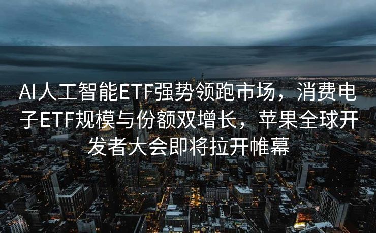 AI人工智能ETF强势领跑市场，消费电子ETF规模与份额双增长，苹果全球开发者大会即将拉开帷幕