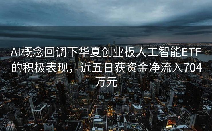AI概念回调下华夏创业板人工智能ETF的积极表现，近五日获资金净流入704万元