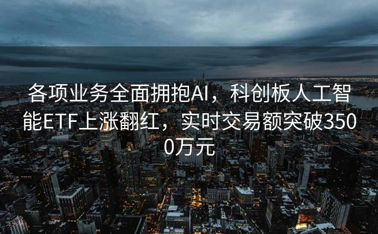 各项业务全面拥抱AI，科创板人工智能ETF上涨翻红，实时交易额突破3500万元