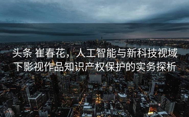 头条 崔春花，人工智能与新科技视域下影视作品知识产权保护的实务探析