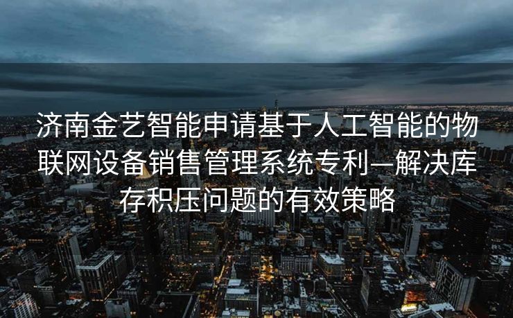 济南金艺智能申请基于人工智能的物联网设备销售管理系统专利—解决库存积压问题的有效策略