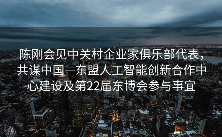 陈刚会见中关村企业家俱乐部代表，共谋中国—东盟人工智能创新合作中心建设及第22届东博会参与事宜