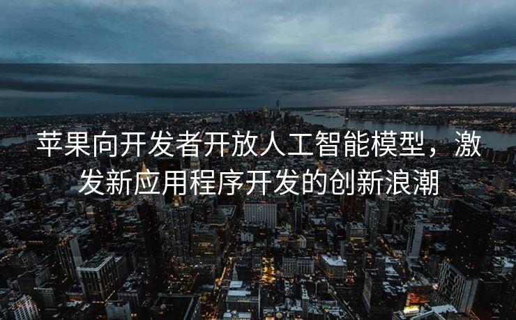 苹果向开发者开放人工智能模型，激发新应用程序开发的创新浪潮