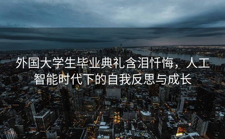 外国大学生毕业典礼含泪忏悔，人工智能时代下的自我反思与成长