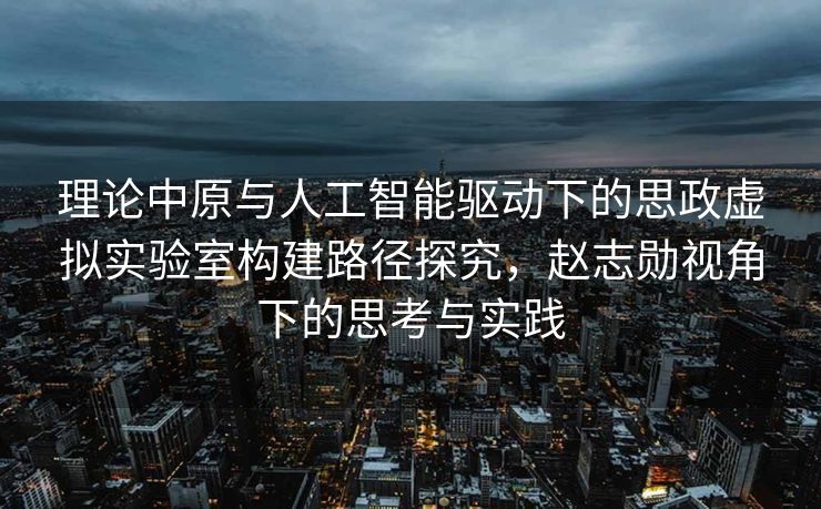 理论中原与人工智能驱动下的思政虚拟实验室构建路径探究，赵志勋视角下的思考与实践