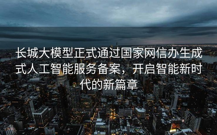 长城大模型正式通过国家网信办生成式人工智能服务备案，开启智能新时代的新篇章
