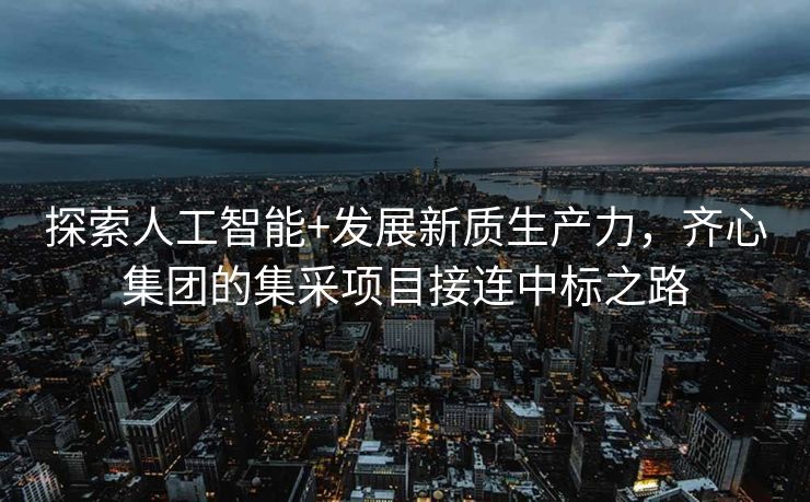 探索人工智能+发展新质生产力，齐心集团的集采项目接连中标之路