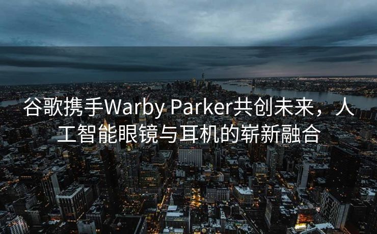 谷歌携手Warby Parker共创未来，人工智能眼镜与耳机的崭新融合