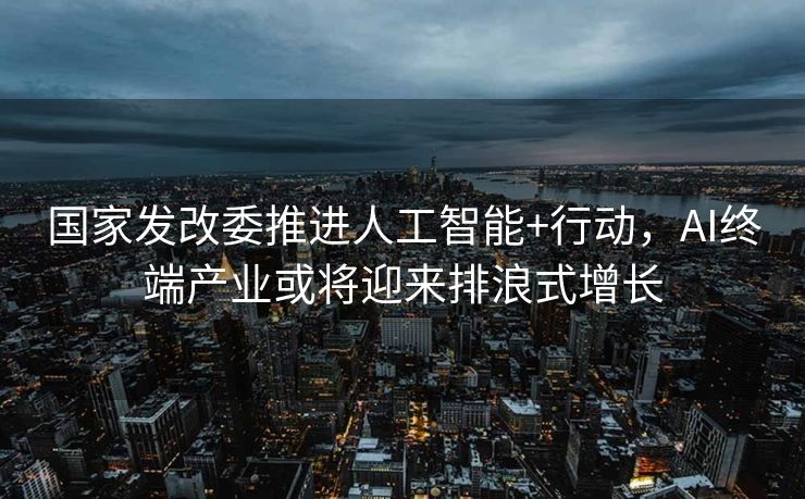 国家发改委推进人工智能+行动，AI终端产业或将迎来排浪式增长