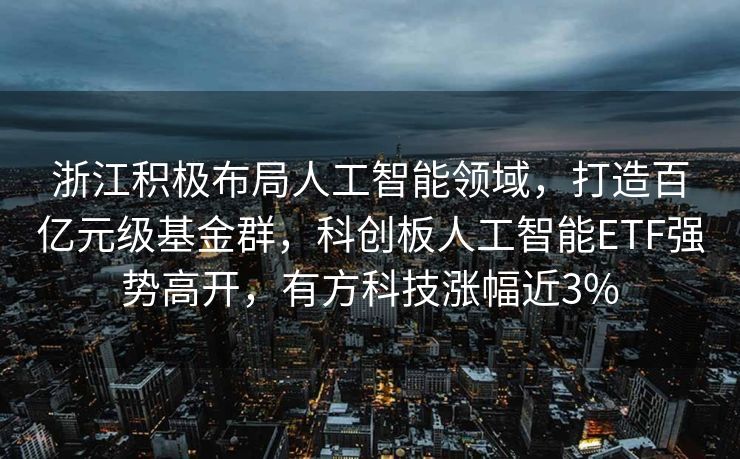 浙江积极布局人工智能领域，打造百亿元级基金群，科创板人工智能ETF强势高开，有方科技涨幅近3%