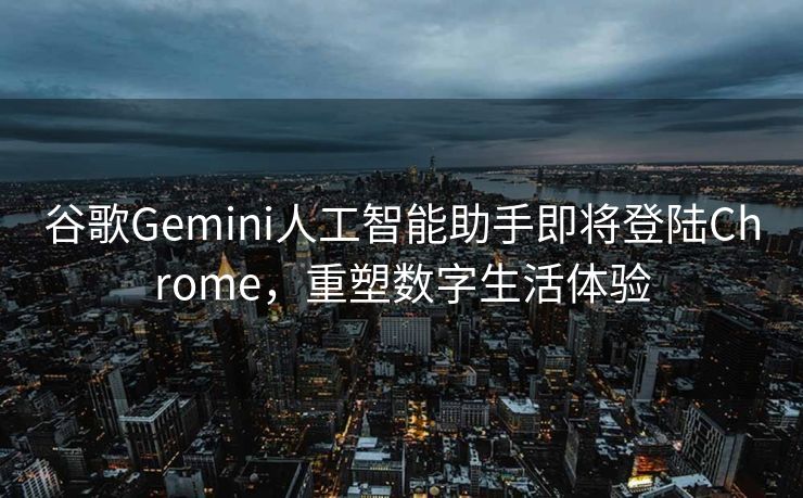 谷歌Gemini人工智能助手即将登陆Chrome，重塑数字生活体验