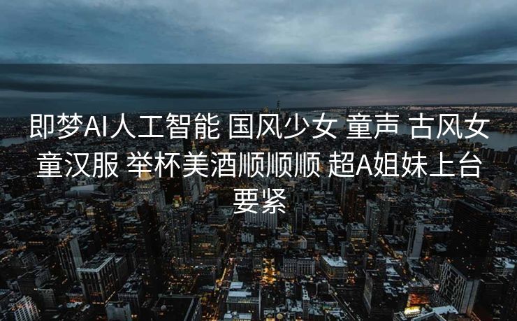 即梦AI人工智能 国风少女 童声 古风女童汉服 举杯美酒顺顺顺 超A姐妹上台要紧