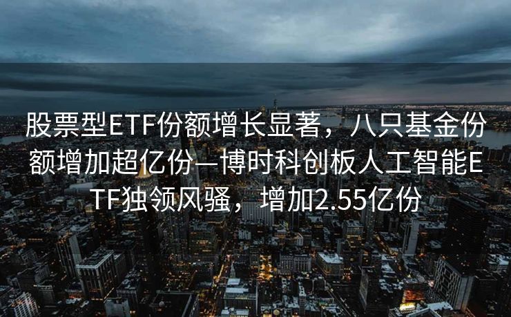 股票型ETF份额增长显著，八只基金份额增加超亿份—博时科创板人工智能ETF独领风骚，增加2.55亿份