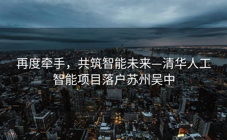 再度牵手，共筑智能未来—清华人工智能项目落户苏州吴中