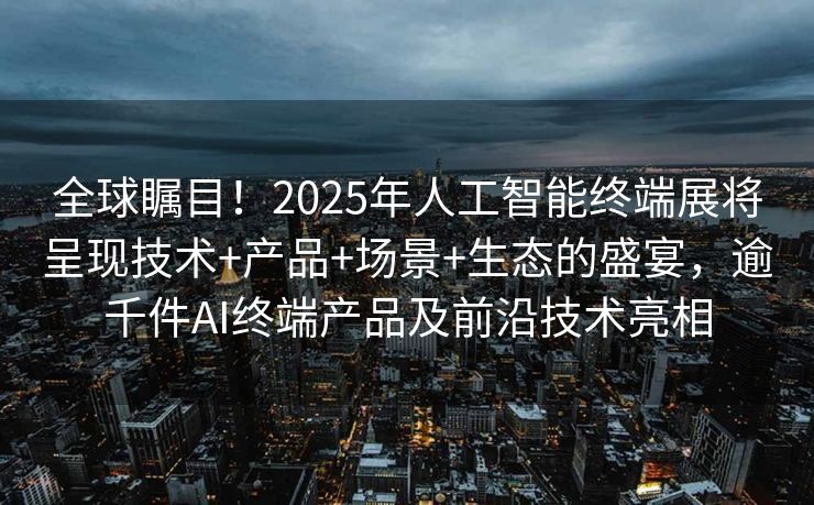 全球瞩目！2025年人工智能终端展将呈现技术+产品+场景+生态的盛宴，逾千件AI终端产品及前沿技术亮相