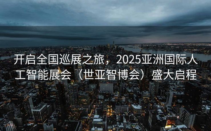 开启全国巡展之旅，2025亚洲国际人工智能展会（世亚智博会）盛大启程