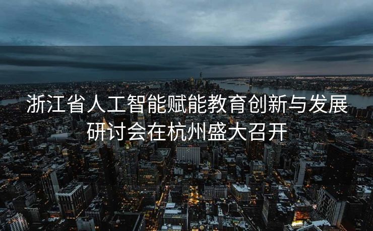 浙江省人工智能赋能教育创新与发展研讨会在杭州盛大召开