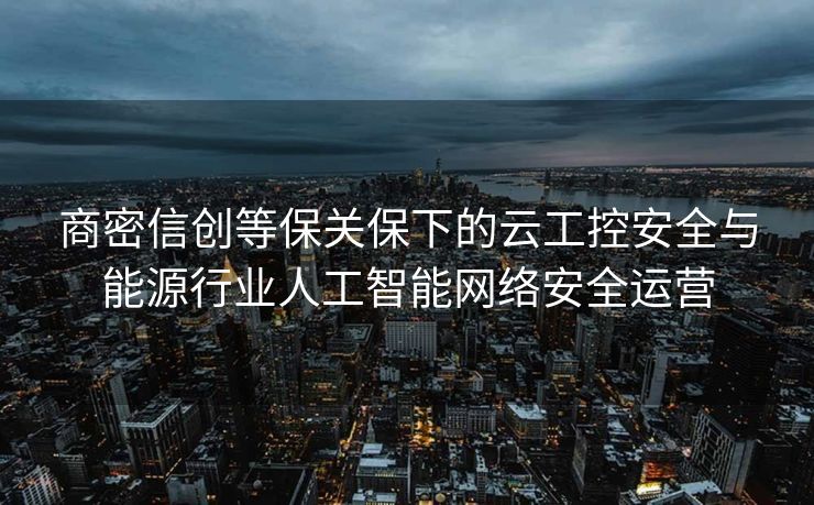 商密信创等保关保下的云工控安全与能源行业人工智能网络安全运营