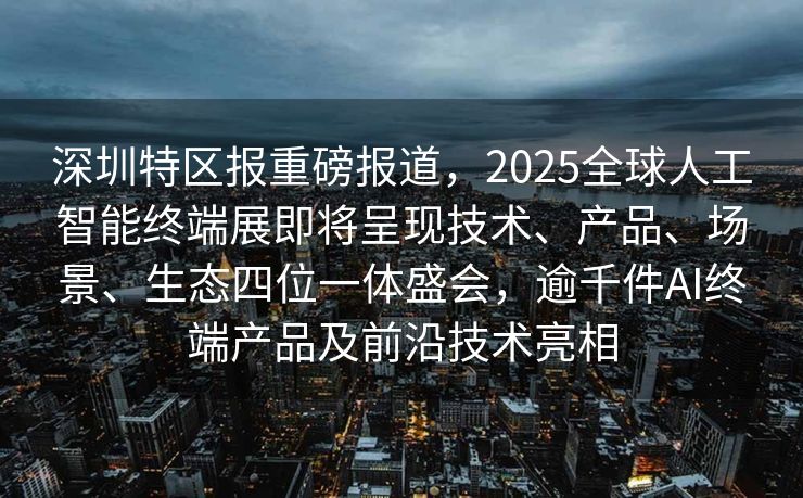 深圳特区报重磅报道，2025全球人工智能终端展即将呈现技术、产品、场景、生态四位一体盛会，逾千件AI终端产品及前沿技术亮相