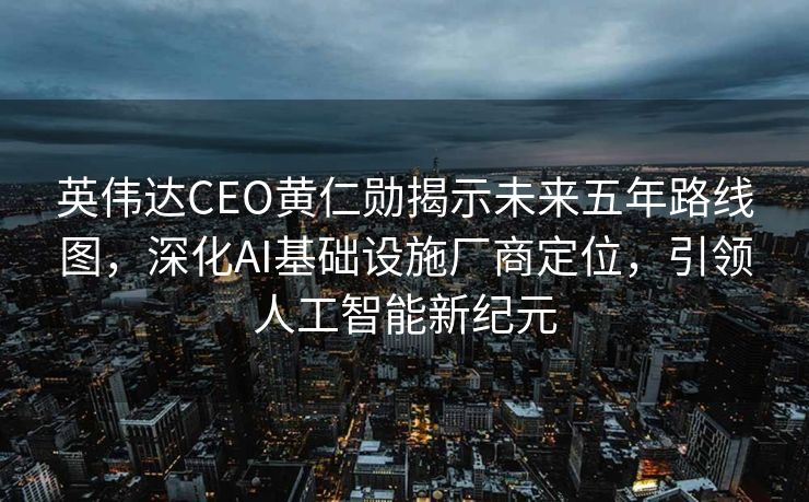 英伟达CEO黄仁勋揭示未来五年路线图，深化AI基础设施厂商定位，引领人工智能新纪元