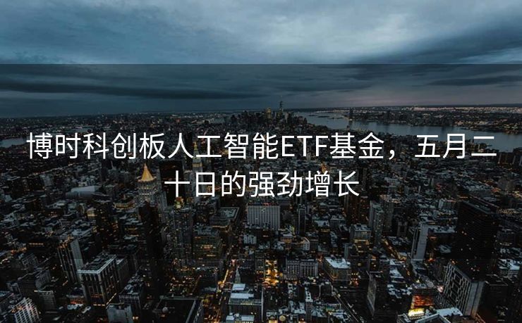 博时科创板人工智能ETF基金，五月二十日的强劲增长