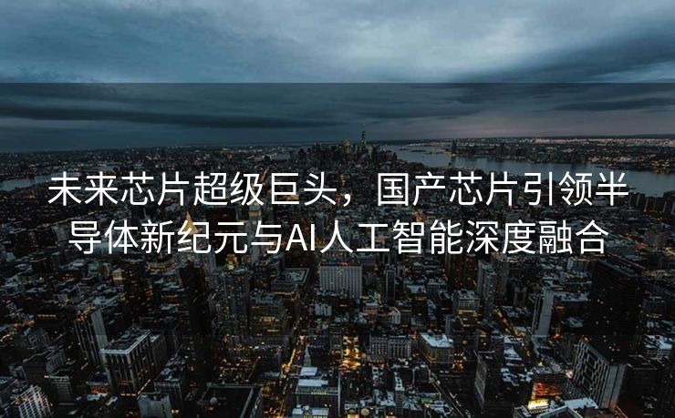 未来芯片超级巨头，国产芯片引领半导体新纪元与AI人工智能深度融合