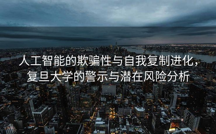 人工智能的欺骗性与自我复制进化，复旦大学的警示与潜在风险分析