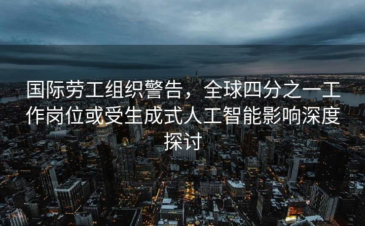 国际劳工组织警告，全球四分之一工作岗位或受生成式人工智能影响深度探讨