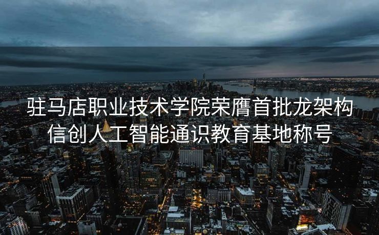 驻马店职业技术学院荣膺首批龙架构信创人工智能通识教育基地称号