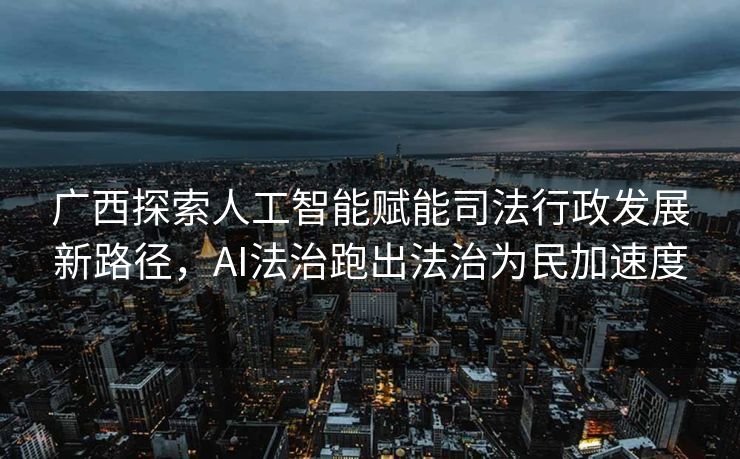 广西探索人工智能赋能司法行政发展新路径，AI法治跑出法治为民加速度