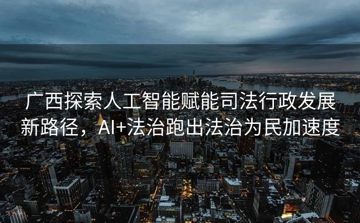 广西探索人工智能赋能司法行政发展新路径，AI+法治跑出法治为民加速度