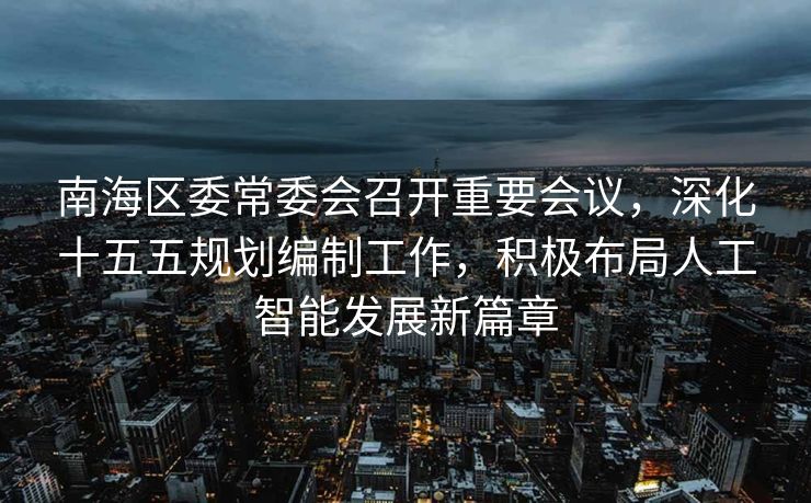 南海区委常委会召开重要会议，深化十五五规划编制工作，积极布局人工智能发展新篇章