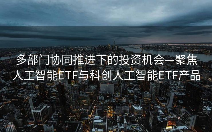 多部门协同推进下的投资机会—聚焦人工智能ETF与科创人工智能ETF产品