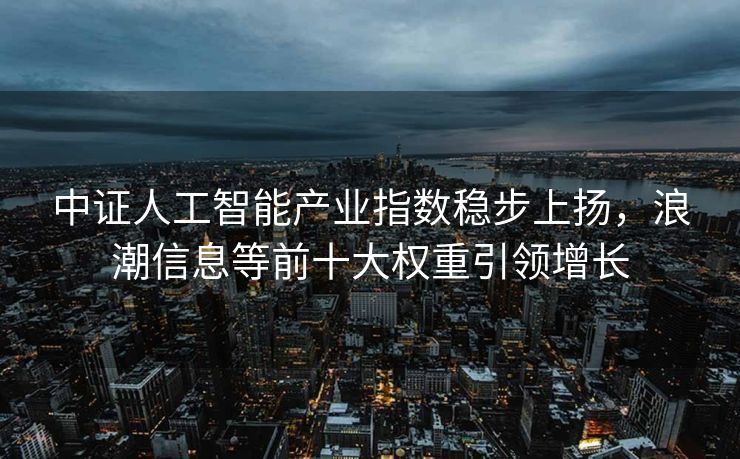 中证人工智能产业指数稳步上扬，浪潮信息等前十大权重引领增长